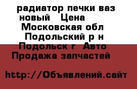 радиатор печки ваз новый › Цена ­ 600 - Московская обл., Подольский р-н, Подольск г. Авто » Продажа запчастей   